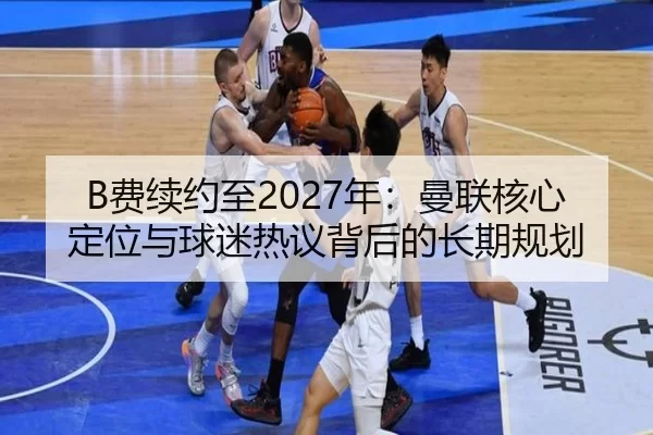 B费续约至2027年：曼联核心定位与球迷热议背后的长期规划